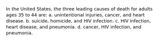 In the United States, the three leading causes of death for adults ages 35 to 44 are: a. unintentional injuries, cancer, and heart disease. b. suicide, homicide, and HIV infection. c. HIV infection, heart disease, and pneumonia. d. cancer, HIV infection, and pneumonia.