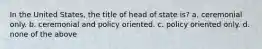 In the United States, the title of head of state is? a. ceremonial only. b. ceremonial and policy oriented. c. policy oriented only. d. none of the above