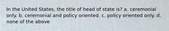 In the United States, the title of head of state is? a. ceremonial only. b. ceremonial and policy oriented. c. policy oriented only. d. none of the above