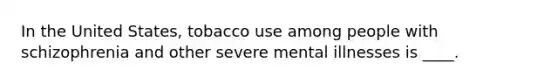 In the United States, tobacco use among people with schizophrenia and other severe mental illnesses is ____.