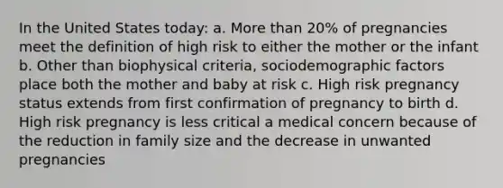 In the United States today: a. More than 20% of pregnancies meet the definition of high risk to either the mother or the infant b. Other than biophysical criteria, sociodemographic factors place both the mother and baby at risk c. High risk pregnancy status extends from first confirmation of pregnancy to birth d. High risk pregnancy is less critical a medical concern because of the reduction in family size and the decrease in unwanted pregnancies