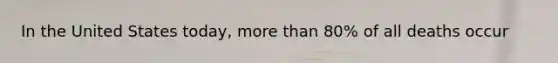 In the United States today, more than 80% of all deaths occur