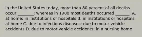 In the United States today, <a href='https://www.questionai.com/knowledge/keWHlEPx42-more-than' class='anchor-knowledge'>more than</a> 80 percent of all deaths occur ________; whereas in 1900 most deaths occurred _______. A. at home; in institutions or hospitals B. in institutions or hospitals; at home C. due to infectious diseases; due to motor vehicle accidents D. due to motor vehicle accidents; in a nursing home