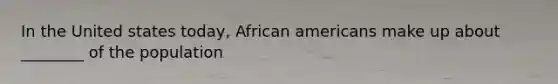 In the United states today, African americans make up about ________ of the population