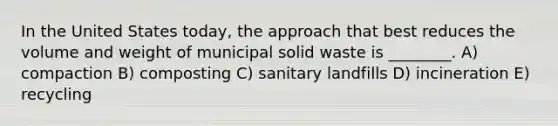 In the United States today, the approach that best reduces the volume and weight of municipal solid waste is ________. A) compaction B) composting C) sanitary landfills D) incineration E) recycling