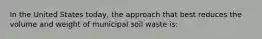 In the United States today, the approach that best reduces the volume and weight of municipal soil waste is: