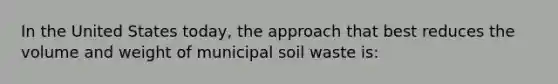 In the United States today, the approach that best reduces the volume and weight of municipal soil waste is: