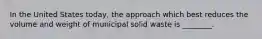 In the United States today, the approach which best reduces the volume and weight of municipal solid waste is ________.