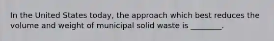In the United States today, the approach which best reduces the volume and weight of municipal solid waste is ________.