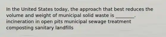 In the United States today, the approach that best reduces the volume and weight of municipal solid waste is ________. incineration in open pits municipal sewage treatment composting sanitary landfills