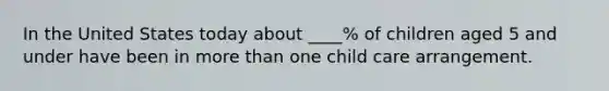 In the United States today about ____% of children aged 5 and under have been in more than one child care arrangement.