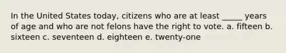 In the United States today, citizens who are at least _____ years of age and who are not felons have <a href='https://www.questionai.com/knowledge/kr9tEqZQot-the-right-to-vote' class='anchor-knowledge'>the right to vote</a>. a. fifteen b. sixteen c. seventeen d. eighteen e. twenty-one