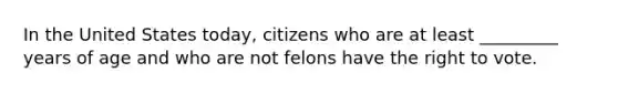 In the United States today, citizens who are at least _________ years of age and who are not felons have the right to vote.