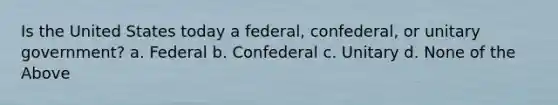 Is the United States today a federal, confederal, or unitary government? a. Federal b. Confederal c. Unitary d. None of the Above