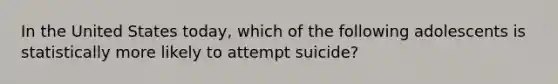 In the United States today, which of the following adolescents is statistically more likely to attempt suicide?