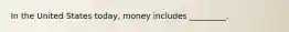 In the United States today, money includes _________.