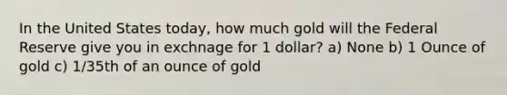 In the United States today, how much gold will the Federal Reserve give you in exchnage for 1 dollar? a) None b) 1 Ounce of gold c) 1/35th of an ounce of gold