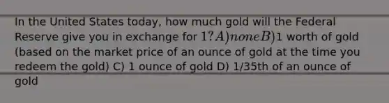 In the United States today, how much gold will the Federal Reserve give you in exchange for 1? A) none B)1 worth of gold (based on the market price of an ounce of gold at the time you redeem the gold) C) 1 ounce of gold D) 1/35th of an ounce of gold