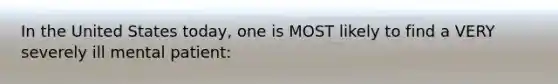In the United States today, one is MOST likely to find a VERY severely ill mental patient: