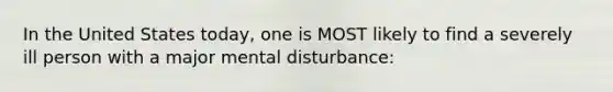 In the United States today, one is MOST likely to find a severely ill person with a major mental disturbance: