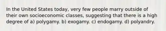 In the United States today, very few people marry outside of their own socioeconomic classes, suggesting that there is a high degree of a) polygamy. b) exogamy. c) endogamy. d) polyandry.