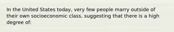 In the United States today, very few people marry outside of their own socioeconomic class, suggesting that there is a high degree of: