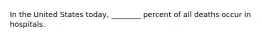 In the United States today, ________ percent of all deaths occur in hospitals.