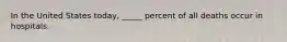 In the United States today, _____ percent of all deaths occur in hospitals.