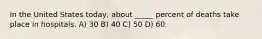 In the United States today, about _____ percent of deaths take place in hospitals. A) 30 B) 40 C) 50 D) 60