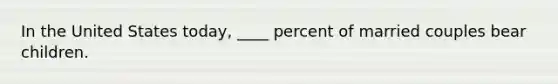 In the United States today, ____ percent of married couples bear children.