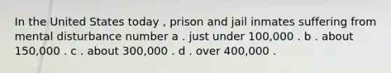 In the United States today , prison and jail inmates suffering from mental disturbance number a . just under 100,000 . b . about 150,000 . c . about 300,000 . d . over 400,000 .