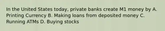 In the United States today, private banks create M1 money by A. Printing Currency B. Making loans from deposited money C. Running ATMs D. Buying stocks