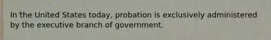 In the United States today, probation is exclusively administered by the executive branch of government.