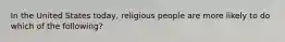 In the United States today, religious people are more likely to do which of the following?