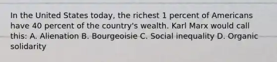 In the United States today, the richest 1 percent of Americans have 40 percent of the country's wealth. Karl Marx would call this: A. Alienation B. Bourgeoisie C. Social inequality D. Organic solidarity