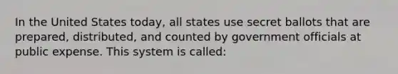 In the United States today, all states use secret ballots that are prepared, distributed, and counted by government officials at public expense. This system is called: