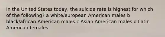 In the United States today, the suicide rate is highest for which of the following? a white/european American males b black/african American males c Asian American males d Latin American females