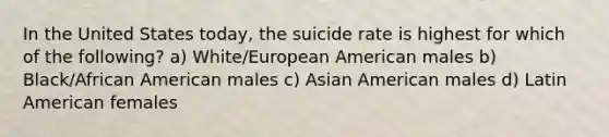 In the United States today, the suicide rate is highest for which of the following? a) White/European American males b) Black/African American males c) Asian American males d) Latin American females