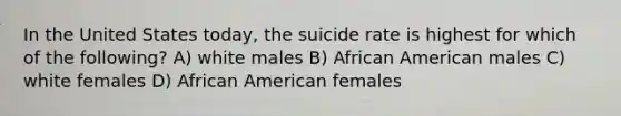 In the United States today, the suicide rate is highest for which of the following? A) white males B) African American males C) white females D) African American females