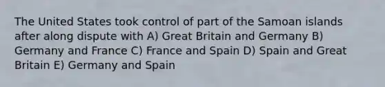 The United States took control of part of the Samoan islands after along dispute with A) Great Britain and Germany B) Germany and France C) France and Spain D) Spain and Great Britain E) Germany and Spain