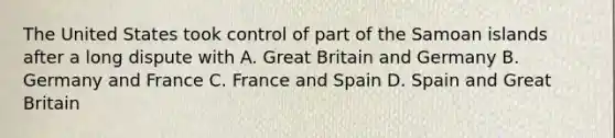 The United States took control of part of the Samoan islands after a long dispute with A. Great Britain and Germany B. Germany and France C. France and Spain D. Spain and Great Britain