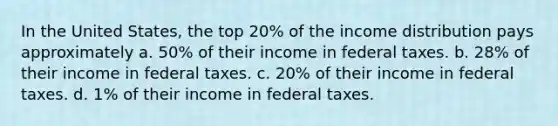 In the United States, the top 20% of the income distribution pays approximately a. 50% of their income in federal taxes. b. 28% of their income in federal taxes. c. 20% of their income in federal taxes. d. 1% of their income in federal taxes.