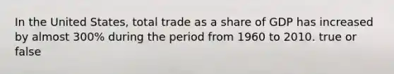 In the United States, total trade as a share of GDP has increased by almost 300% during the period from 1960 to 2010. true or false