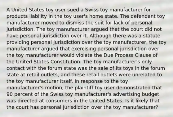 A United States toy user sued a Swiss toy manufacturer for products liability in the toy user's home state. The defendant toy manufacturer moved to dismiss the suit for lack of personal jurisdiction. The toy manufacturer argued that the court did not have personal jurisdiction over it. Although there was a statute providing personal jurisdiction over the toy manufacturer, the toy manufacturer argued that exercising personal jurisdiction over the toy manufacturer would violate the Due Process Clause of the United States Constitution. The toy manufacturer's only contact with the forum state was the sale of its toys in the forum state at retail outlets, and these retail outlets were unrelated to the toy manufacturer itself. In response to the toy manufacturer's motion, the plaintiff toy user demonstrated that 90 percent of the Swiss toy manufacturer's advertising budget was directed at consumers in the United States. Is it likely that the court has personal jurisdiction over the toy manufacturer?