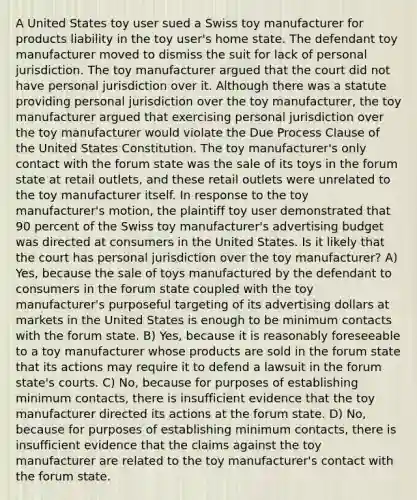 A United States toy user sued a Swiss toy manufacturer for products liability in the toy user's home state. The defendant toy manufacturer moved to dismiss the suit for lack of personal jurisdiction. The toy manufacturer argued that the court did not have personal jurisdiction over it. Although there was a statute providing personal jurisdiction over the toy manufacturer, the toy manufacturer argued that exercising personal jurisdiction over the toy manufacturer would violate the Due Process Clause of the United States Constitution. The toy manufacturer's only contact with the forum state was the sale of its toys in the forum state at retail outlets, and these retail outlets were unrelated to the toy manufacturer itself. In response to the toy manufacturer's motion, the plaintiff toy user demonstrated that 90 percent of the Swiss toy manufacturer's advertising budget was directed at consumers in the United States. Is it likely that the court has personal jurisdiction over the toy manufacturer? A) Yes, because the sale of toys manufactured by the defendant to consumers in the forum state coupled with the toy manufacturer's purposeful targeting of its advertising dollars at markets in the United States is enough to be minimum contacts with the forum state. B) Yes, because it is reasonably foreseeable to a toy manufacturer whose products are sold in the forum state that its actions may require it to defend a lawsuit in the forum state's courts. C) No, because for purposes of establishing minimum contacts, there is insufficient evidence that the toy manufacturer directed its actions at the forum state. D) No, because for purposes of establishing minimum contacts, there is insufficient evidence that the claims against the toy manufacturer are related to the toy manufacturer's contact with the forum state.