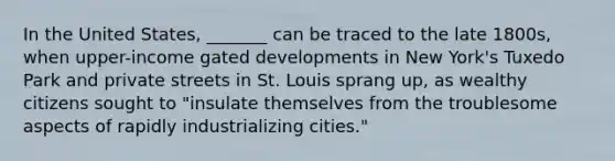 In the United States, _______ can be traced to the late 1800s, when upper-income gated developments in New York's Tuxedo Park and private streets in St. Louis sprang up, as wealthy citizens sought to "insulate themselves from the troublesome aspects of rapidly industrializing cities."