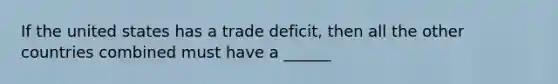 If the united states has a trade deficit, then all the other countries combined must have a ______