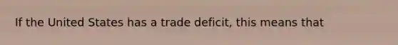 If the United States has a trade deficit, this means that