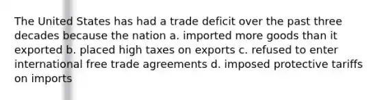 The United States has had a trade deficit over the past three decades because the nation a. imported more goods than it exported b. placed high taxes on exports c. refused to enter international free trade agreements d. imposed protective tariffs on imports