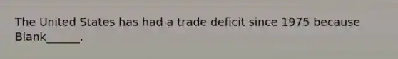 The United States has had a trade deficit since 1975 because Blank______.